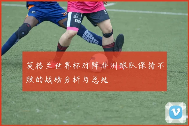 英格兰世界杯对阵非洲球队保持不败的战绩分析与总结