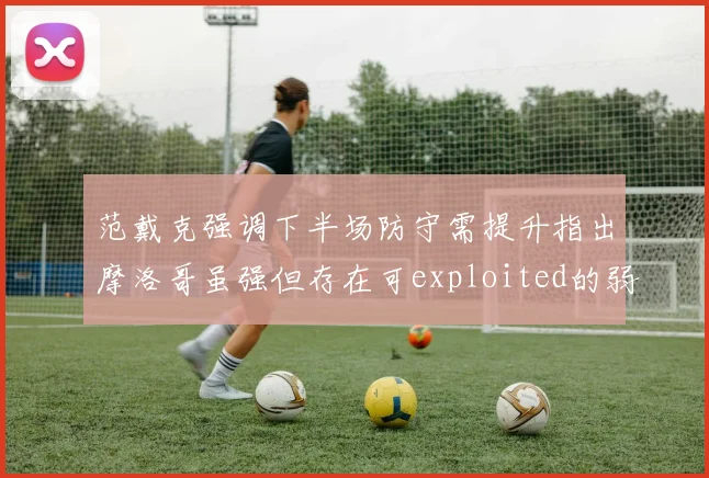 范戴克强调下半场防守需提升指出摩洛哥虽强但存在可exploited的弱点