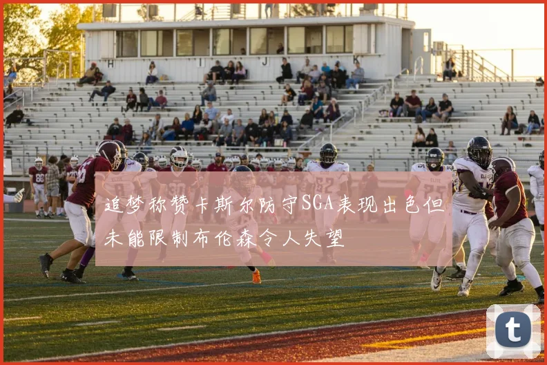 追梦称赞卡斯尔防守SGA表现出色但未能限制布伦森令人失望