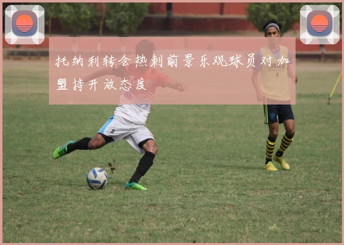 托纳利转会热刺前景乐观球员对加盟持开放态度