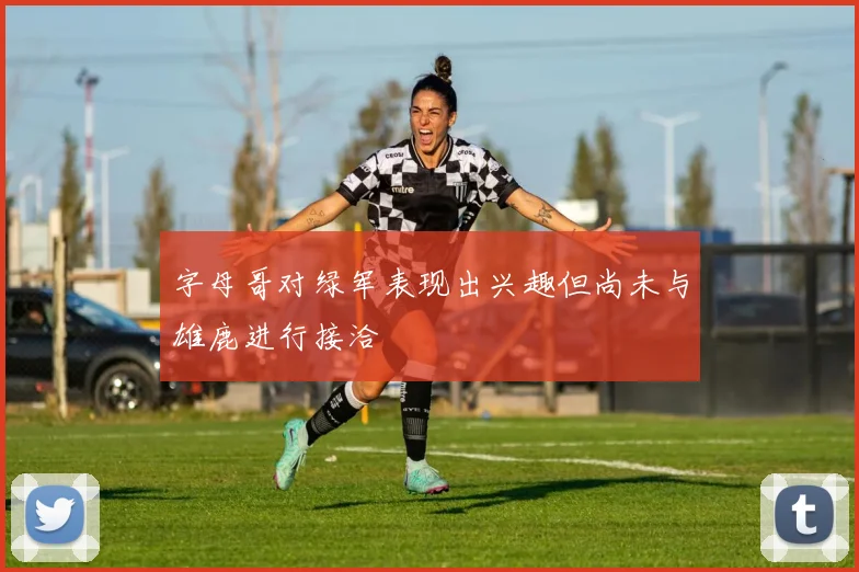 字母哥对绿军表现出兴趣但尚未与雄鹿进行接洽