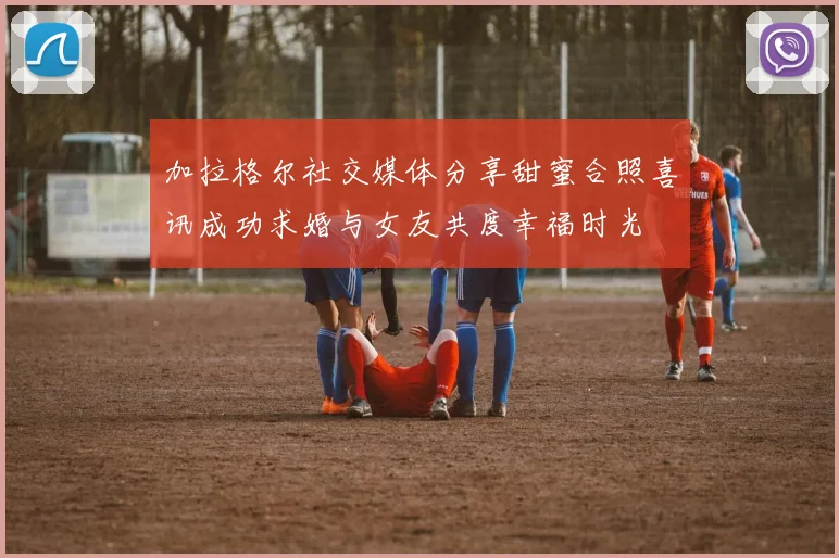 加拉格尔社交媒体分享甜蜜合照喜讯成功求婚与女友共度幸福时光