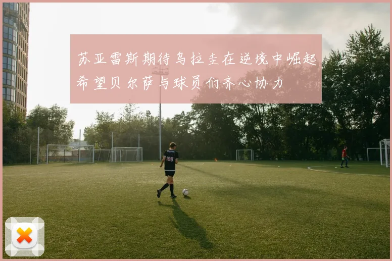 苏亚雷斯期待乌拉圭在逆境中崛起希望贝尔萨与球员们齐心协力