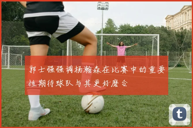 郭士强强调杨瀚森在比赛中的重要性期待球队与其更好磨合